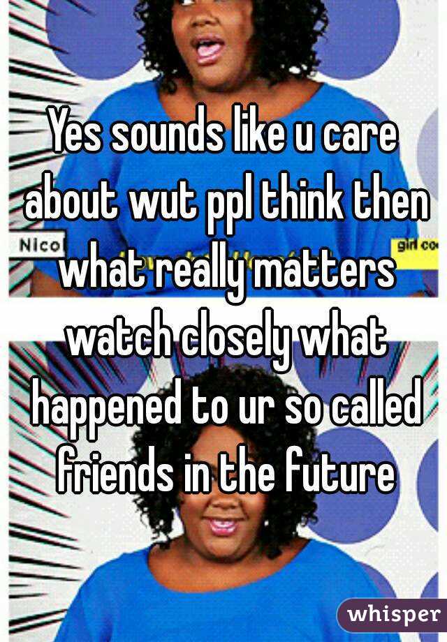 Yes sounds like u care about wut ppl think then what really matters watch closely what happened to ur so called friends in the future