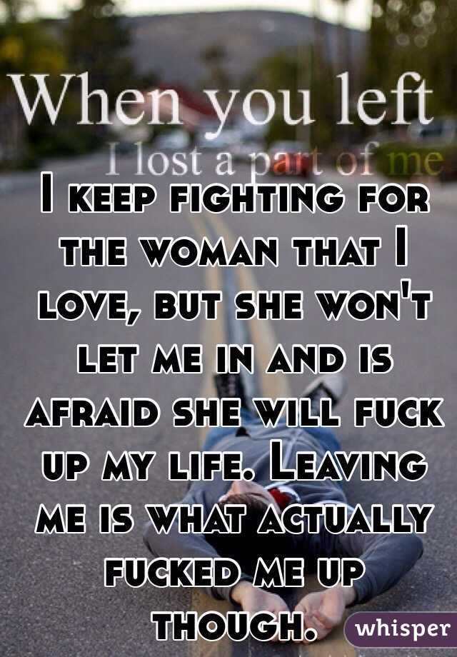 I keep fighting for the woman that I love, but she won't let me in and is afraid she will fuck up my life. Leaving me is what actually fucked me up though. 