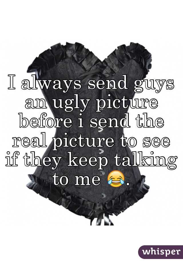 I always send guys an ugly picture before i send the real picture to see if they keep talking to me 😂.
