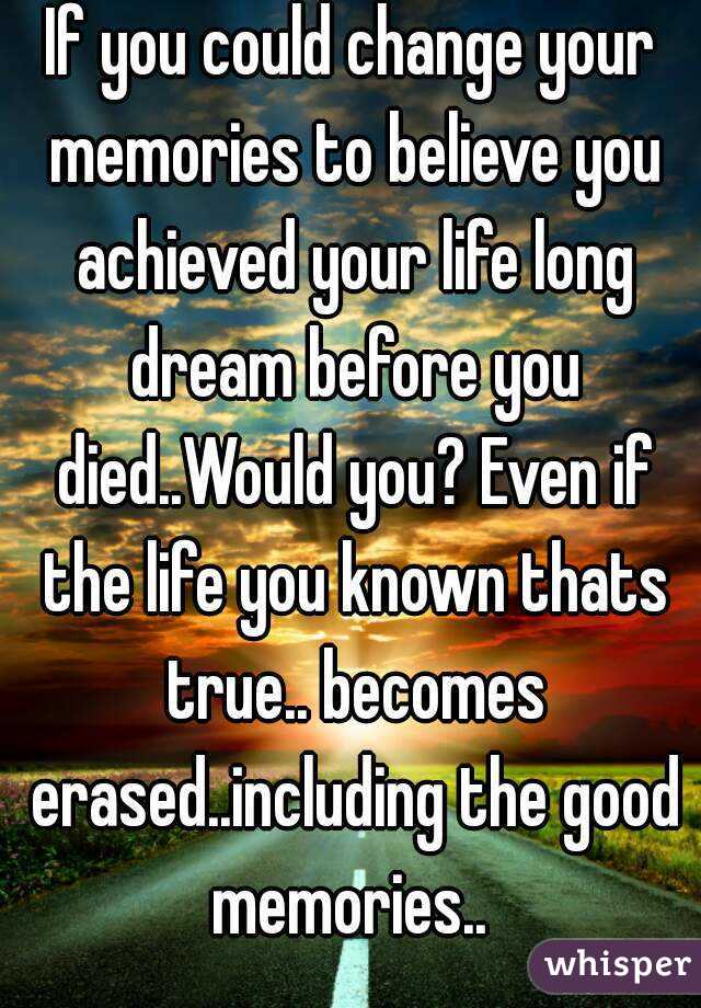If you could change your memories to believe you achieved your life long dream before you died..Would you? Even if the life you known thats true.. becomes erased..including the good memories.. 