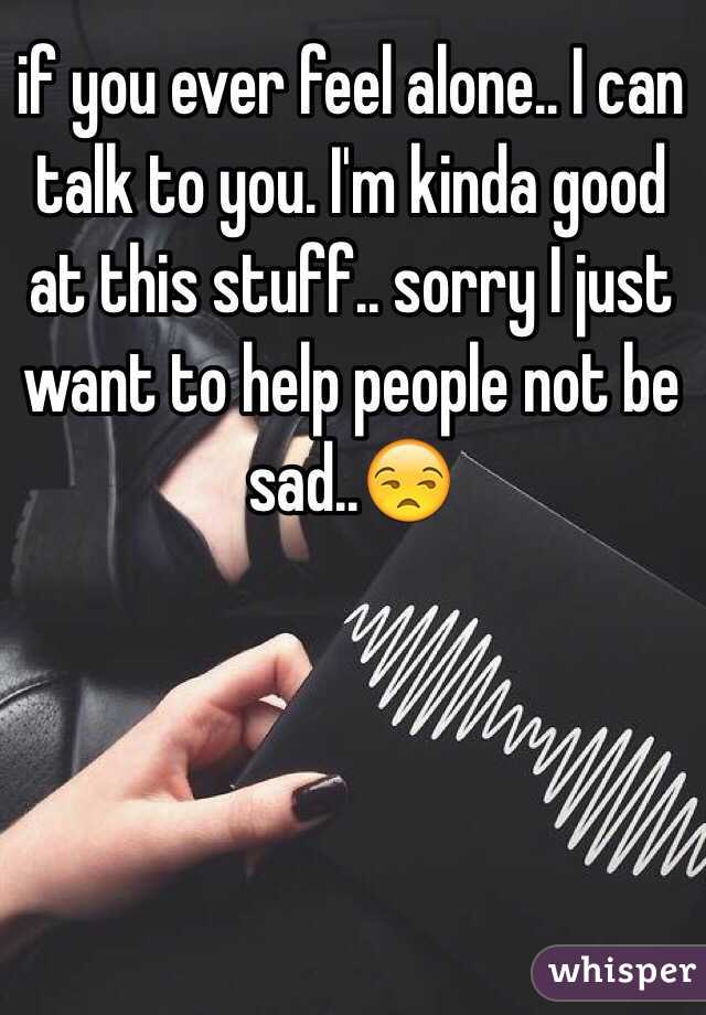 if you ever feel alone.. I can talk to you. I'm kinda good at this stuff.. sorry I just want to help people not be sad..😒