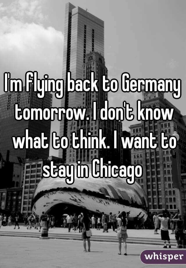 I'm flying back to Germany tomorrow. I don't know what to think. I want to stay in Chicago 