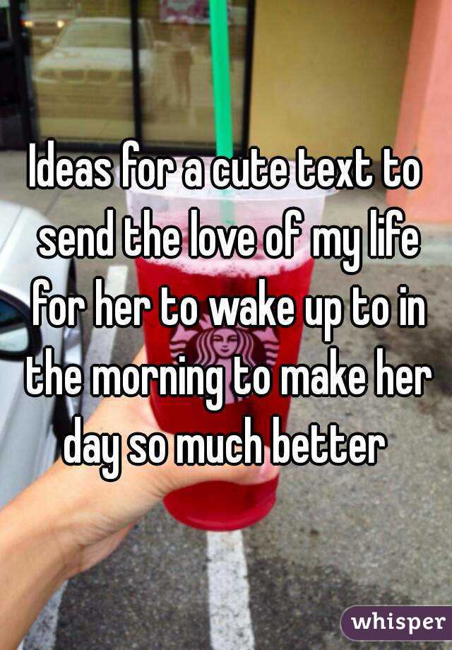 Ideas for a cute text to send the love of my life for her to wake up to in the morning to make her day so much better 