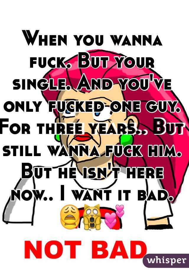 When you wanna fuck. But your single. And you've only fucked one guy. For three years.. But still wanna fuck him. But he isn't here now.. I want it bad. 😩🙀💕