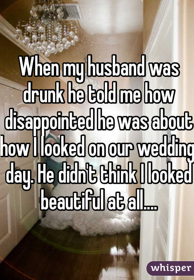 When my husband was drunk he told me how disappointed he was about how I looked on our wedding day. He didn't think I looked beautiful at all....