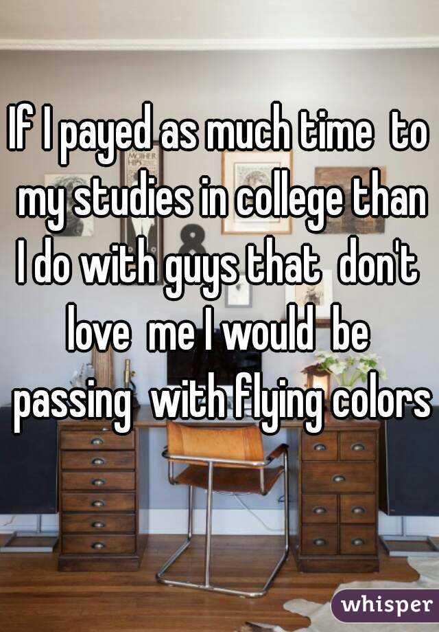If I payed as much time  to my studies in college than I do with guys that  don't  love  me I would  be  passing  with flying colors 