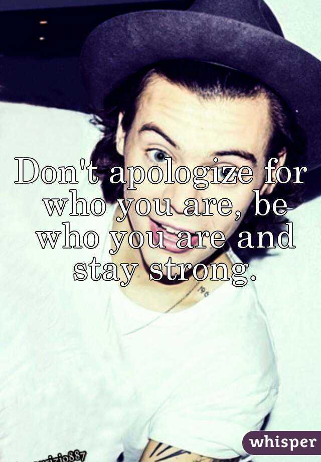 Don't apologize for who you are, be who you are and stay strong.