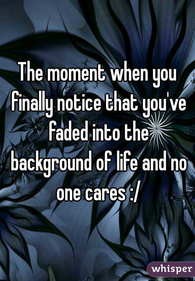 The moment when you finally notice that you've faded into the background of life and no one cares :/