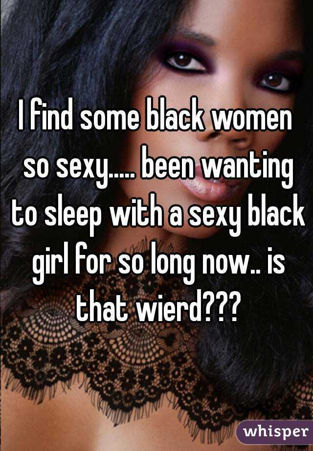 I find some black women so sexy..... been wanting to sleep with a sexy black girl for so long now.. is that wierd???