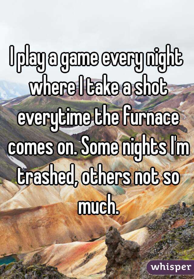 I play a game every night where I take a shot everytime the furnace comes on. Some nights I'm trashed, others not so much.
