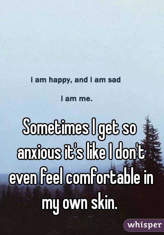 Sometimes I get so anxious it's like I don't even feel comfortable in my own skin. 