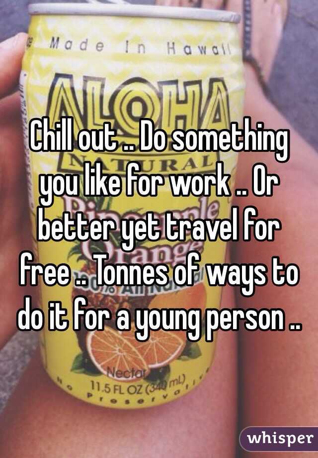 Chill out .. Do something you like for work .. Or better yet travel for free .. Tonnes of ways to do it for a young person .. 