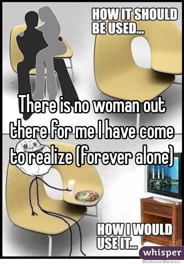 There is no woman out there for me I have come to realize (forever alone)