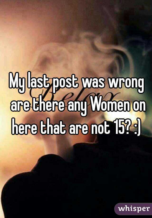 My last post was wrong are there any Women on here that are not 15? :) 
