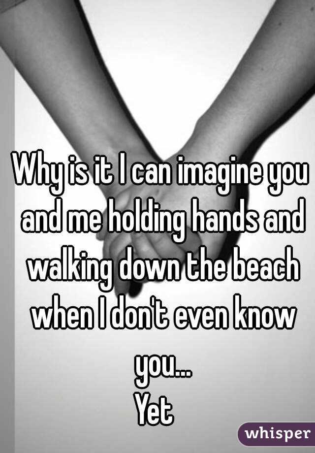 Why is it I can imagine you and me holding hands and walking down the beach when I don't even know you...
Yet  