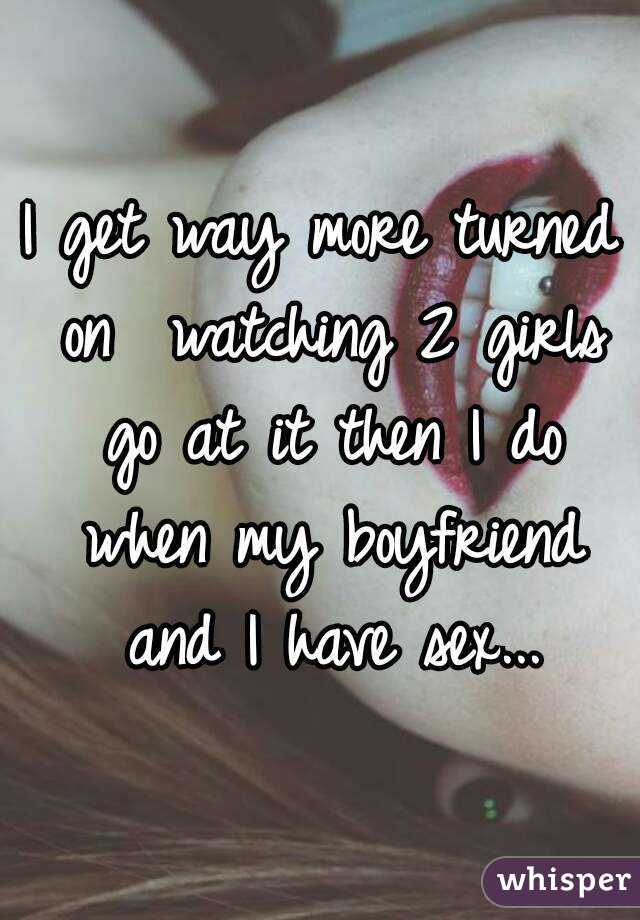 I get way more turned on  watching 2 girls go at it then I do when my boyfriend and I have sex...