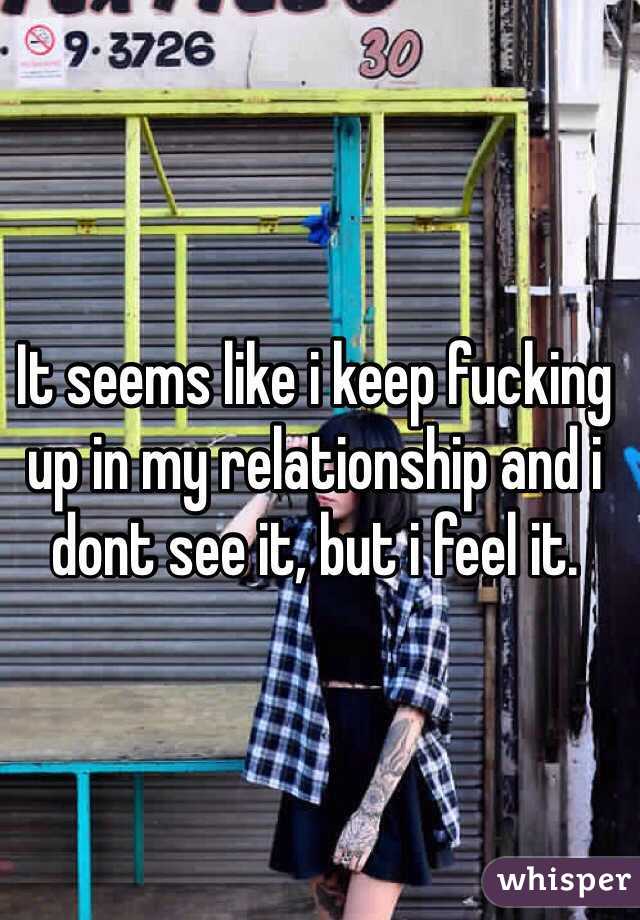 It seems like i keep fucking up in my relationship and i dont see it, but i feel it. 