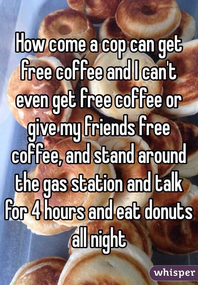 How come a cop can get free coffee and I can't even get free coffee or give my friends free coffee, and stand around the gas station and talk for 4 hours and eat donuts all night