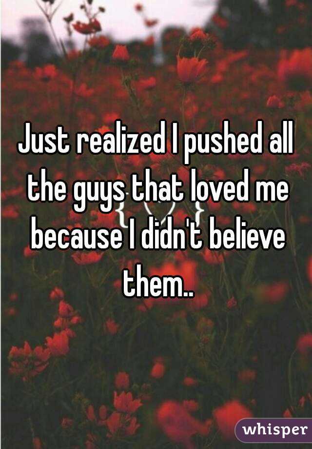 Just realized I pushed all the guys that loved me because I didn't believe them..
