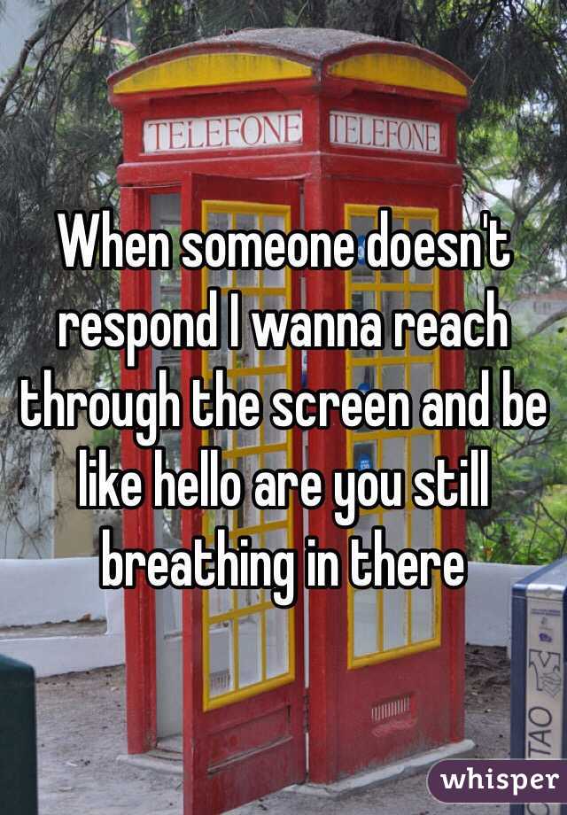 When someone doesn't respond I wanna reach through the screen and be like hello are you still breathing in there