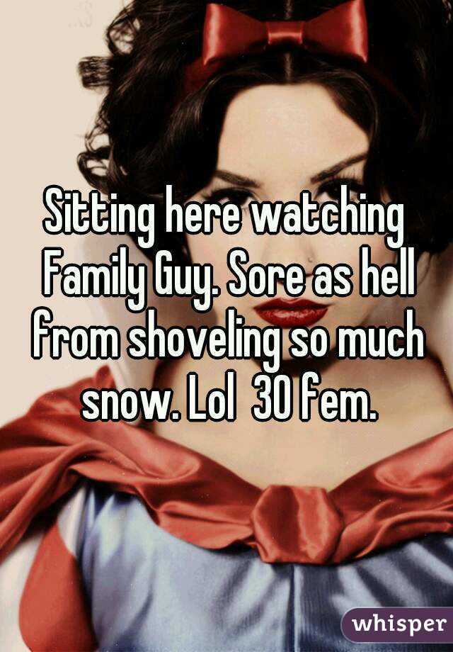 Sitting here watching Family Guy. Sore as hell from shoveling so much snow. Lol  30 fem.