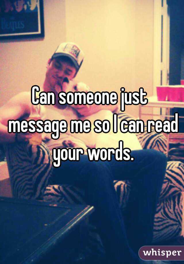 Can someone just  message me so I can read your words.