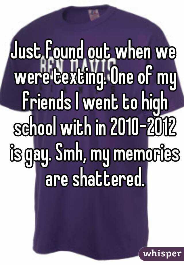 Just found out when we were texting. One of my friends I went to high school with in 2010-2012 is gay. Smh, my memories are shattered.