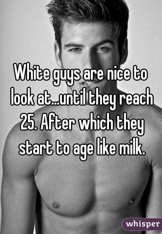 White guys are nice to look at...until they reach 25. After which they start to age like milk.