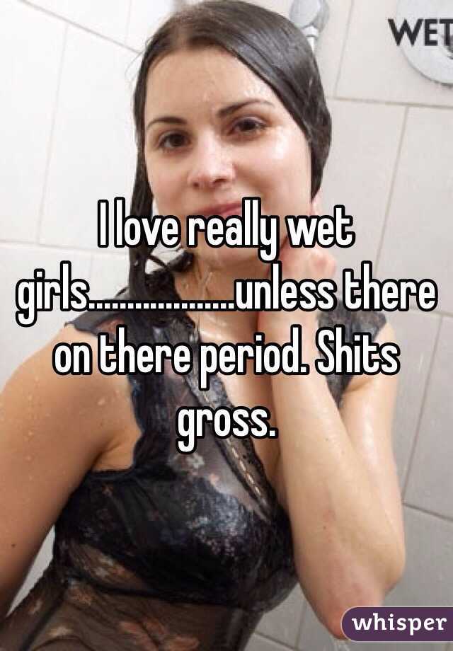 I love really wet girls...................unless there on there period. Shits gross.