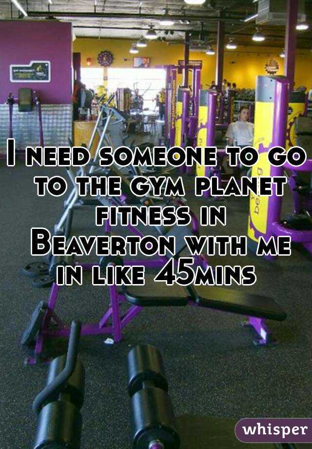 I need someone to go to the gym planet fitness in Beaverton with me in like 45mins 
