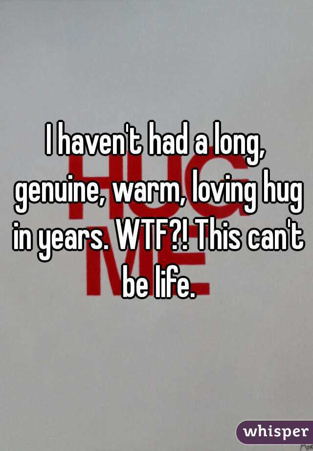 I haven't had a long, genuine, warm, loving hug in years. WTF?! This can't be life.
