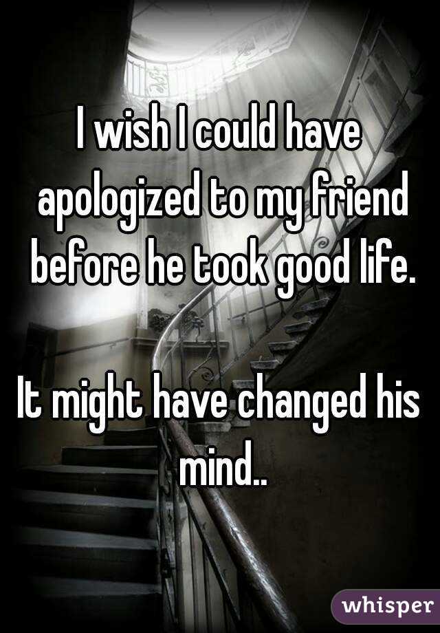 I wish I could have apologized to my friend before he took good life.

It might have changed his mind..