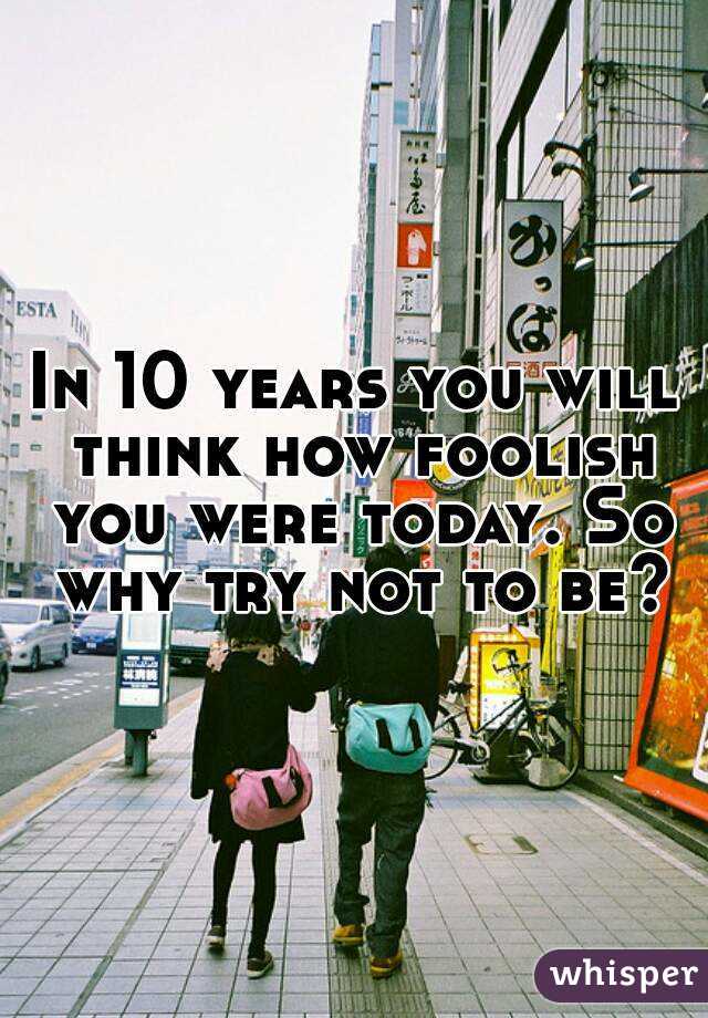 In 10 years you will think how foolish you were today. So why try not to be?