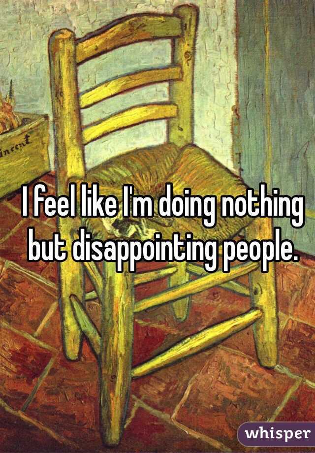 I feel like I'm doing nothing but disappointing people.