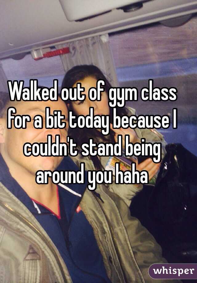 Walked out of gym class for a bit today because I couldn't stand being around you haha
