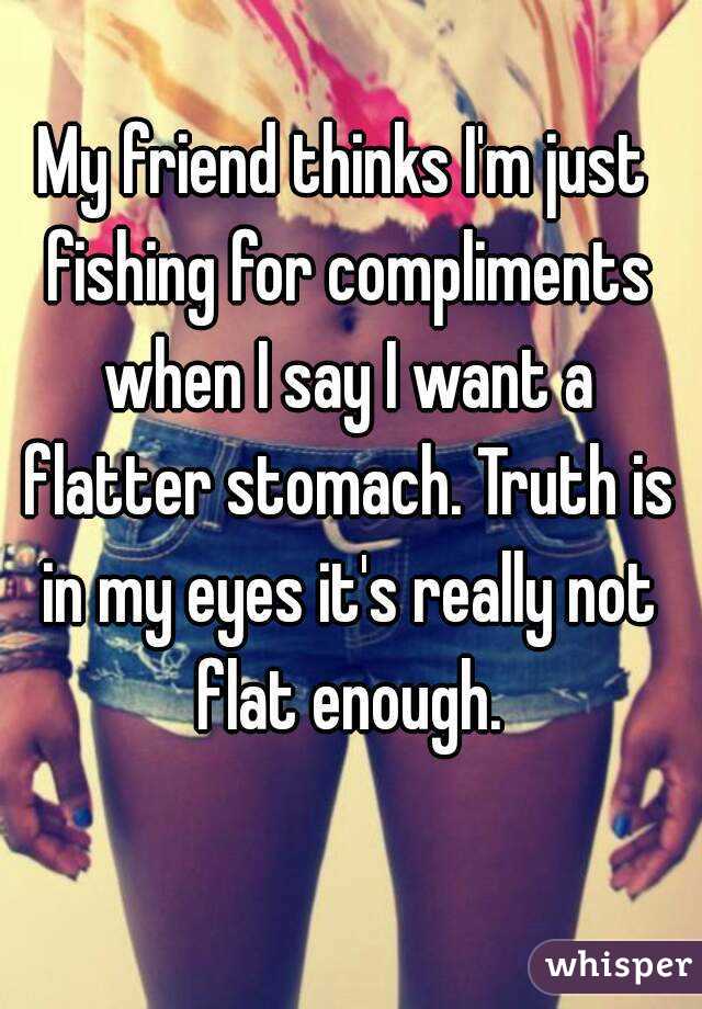 My friend thinks I'm just fishing for compliments when I say I want a flatter stomach. Truth is in my eyes it's really not flat enough.