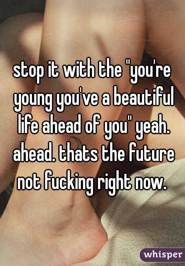 stop it with the "you're young you've a beautiful life ahead of you" yeah. ahead. thats the future not fucking right now. 