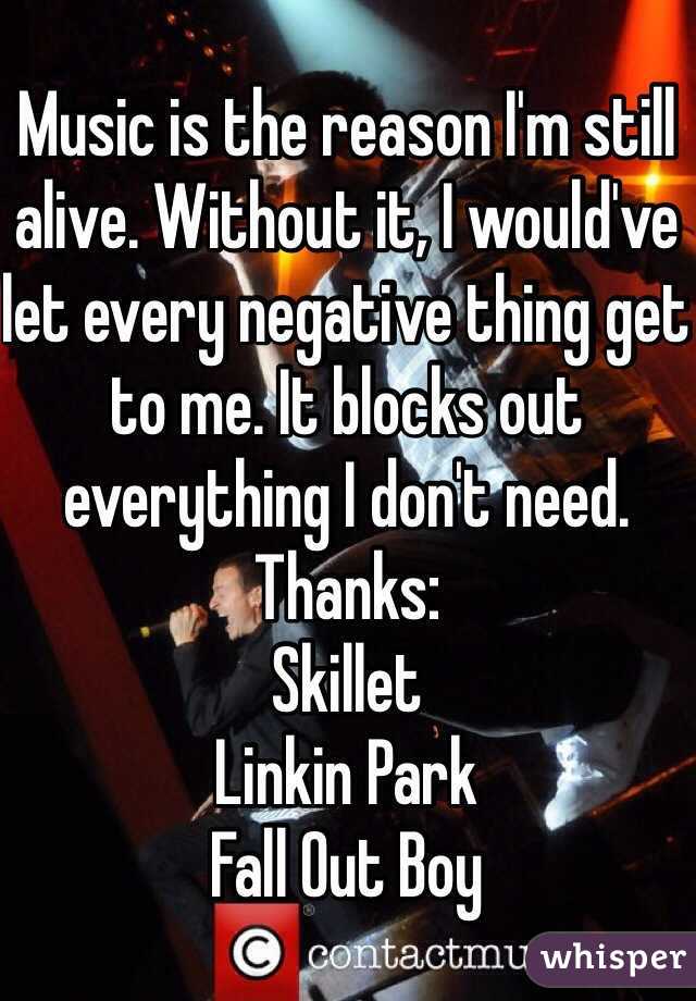 Music is the reason I'm still alive. Without it, I would've let every negative thing get to me. It blocks out everything I don't need. Thanks:
Skillet
Linkin Park
Fall Out Boy