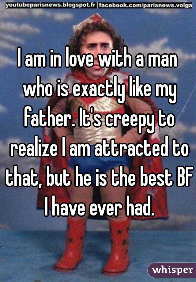 I am in love with a man who is exactly like my father. It's creepy to realize I am attracted to that, but he is the best BF I have ever had.
