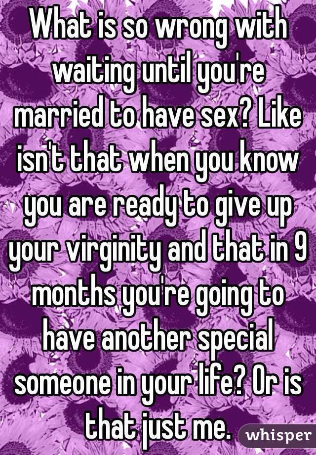 What is so wrong with waiting until you're married to have sex? Like isn't that when you know you are ready to give up your virginity and that in 9 months you're going to have another special someone in your life? Or is that just me.