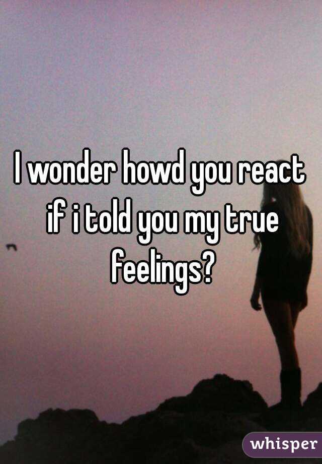 I wonder howd you react if i told you my true feelings?