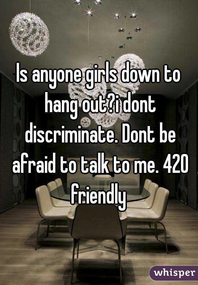 Is anyone girls down to hang out?i dont discriminate. Dont be afraid to talk to me. 420 friendly 