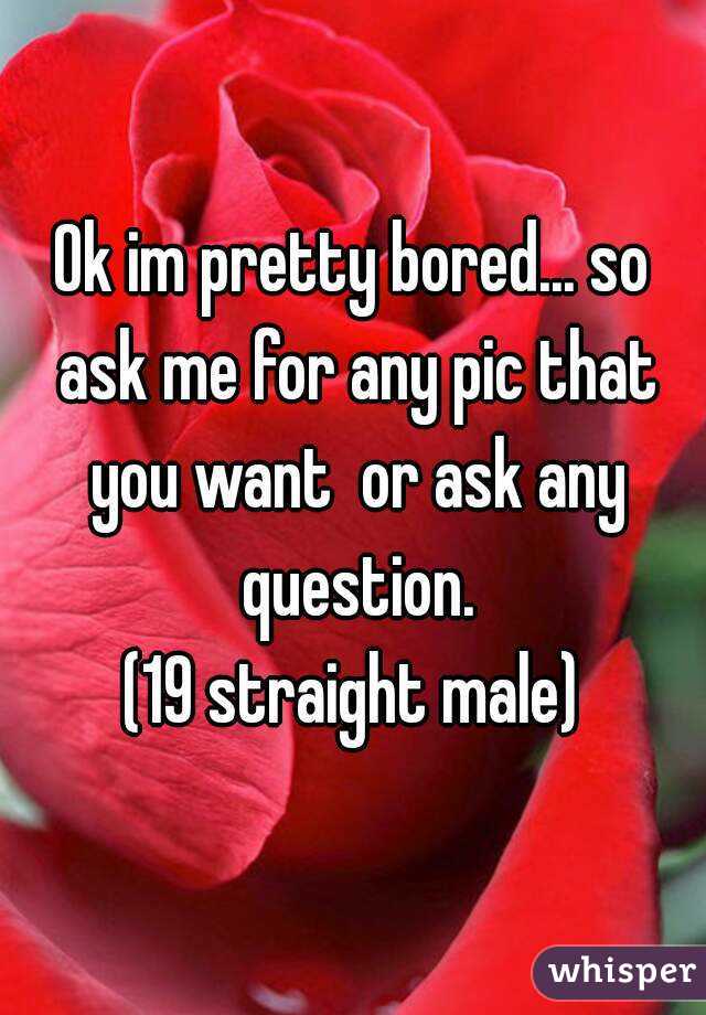 Ok im pretty bored... so ask me for any pic that you want  or ask any question.
(19 straight male)