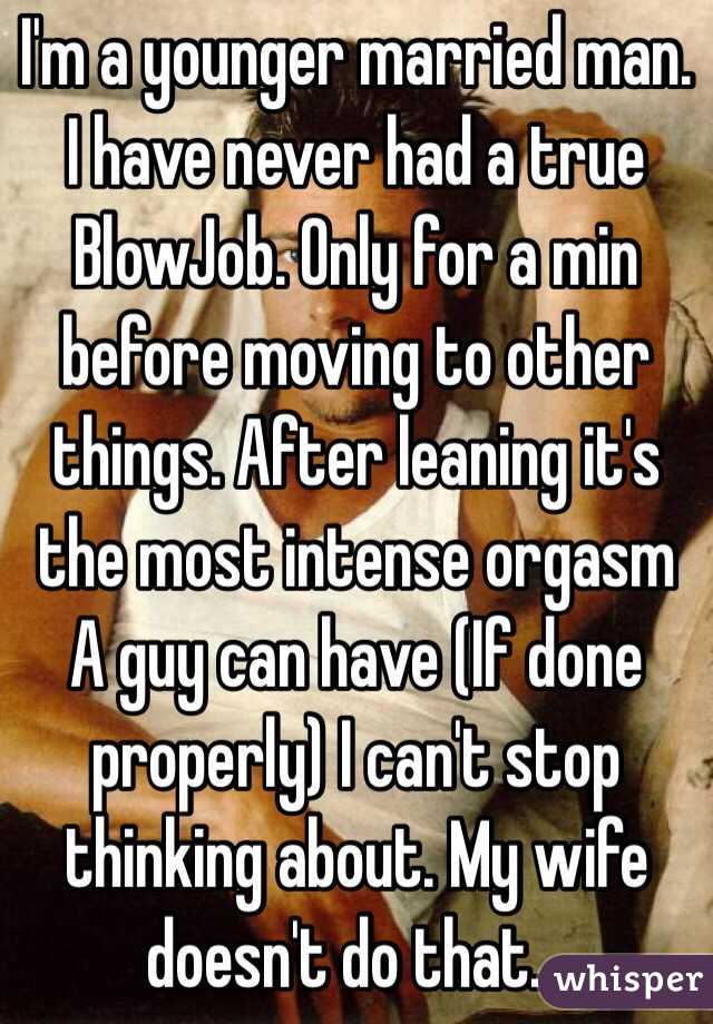 I'm a younger married man. I have never had a true BlowJob. Only for a min before moving to other things. After leaning it's the most intense orgasm A guy can have (If done properly) I can't stop thinking about. My wife doesn't do that... 