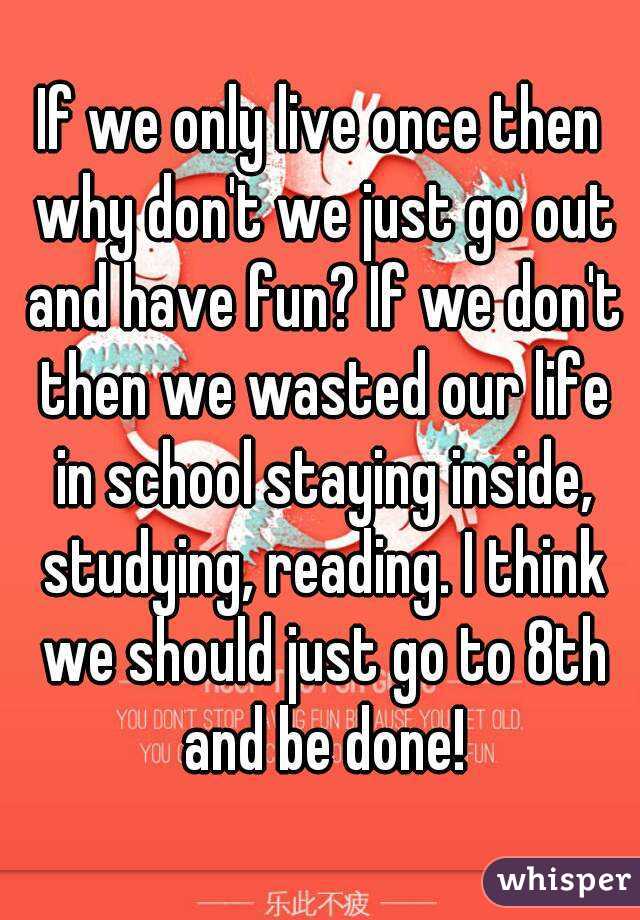 If we only live once then why don't we just go out and have fun? If we don't then we wasted our life in school staying inside, studying, reading. I think we should just go to 8th and be done!