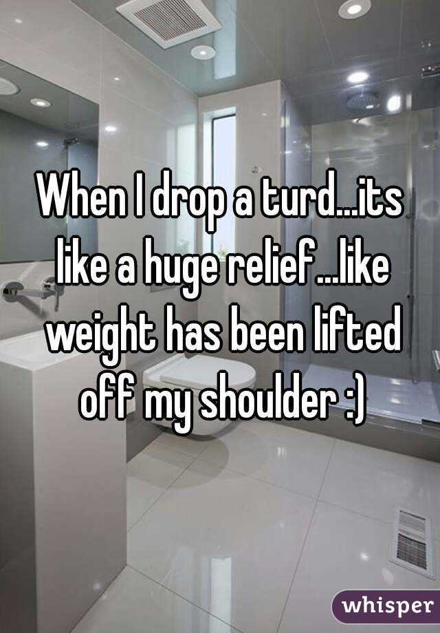 When I drop a turd...its like a huge relief...like weight has been lifted off my shoulder :)
