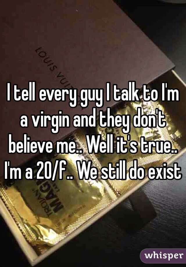 I tell every guy I talk to I'm a virgin and they don't believe me.. Well it's true.. I'm a 20/f.. We still do exist 