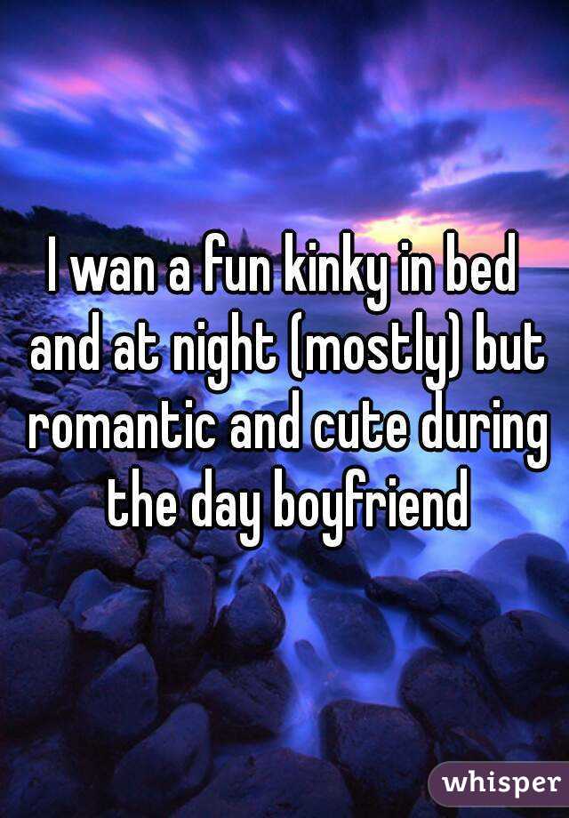 I wan a fun kinky in bed and at night (mostly) but romantic and cute during the day boyfriend