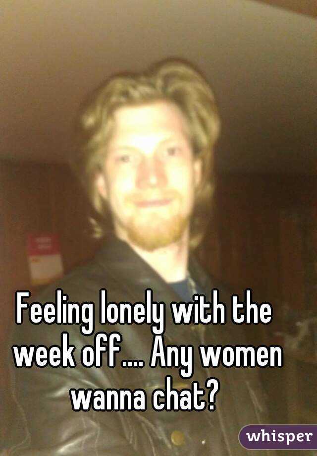 Feeling lonely with the week off.... Any women wanna chat? 