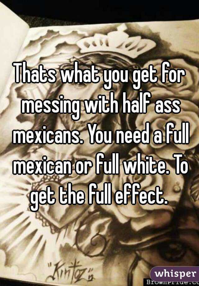Thats what you get for messing with half ass mexicans. You need a full mexican or full white. To get the full effect. 
